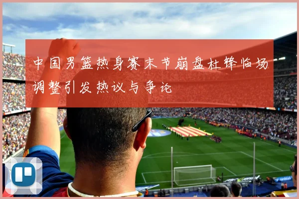 中国男篮热身赛末节崩盘杜锋临场调整引发热议与争论