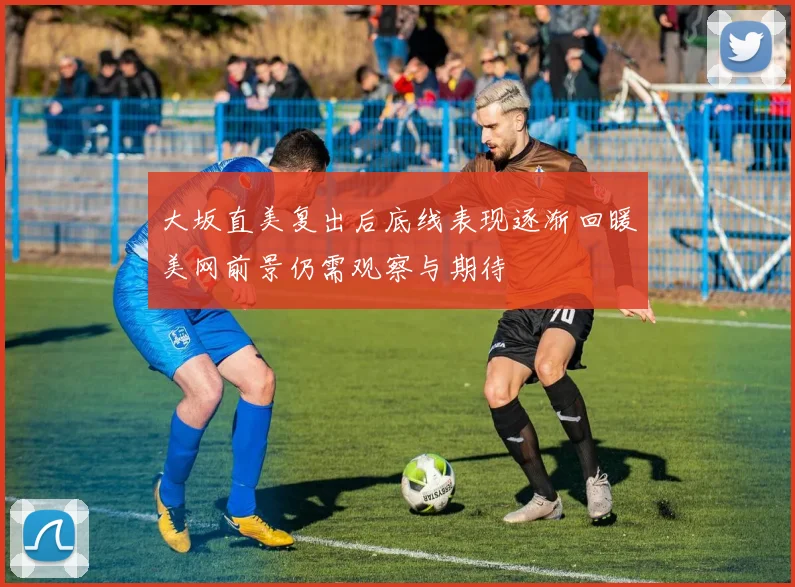 大坂直美复出后底线表现逐渐回暖美网前景仍需观察与期待