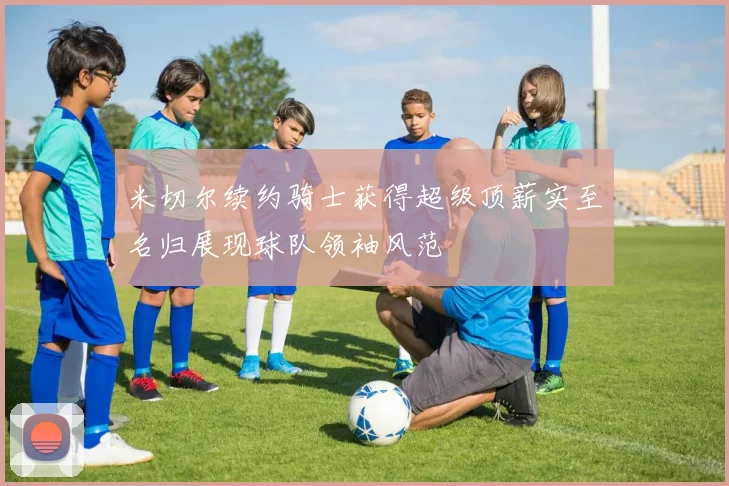 米切尔续约骑士获得超级顶薪实至名归展现球队领袖风范
