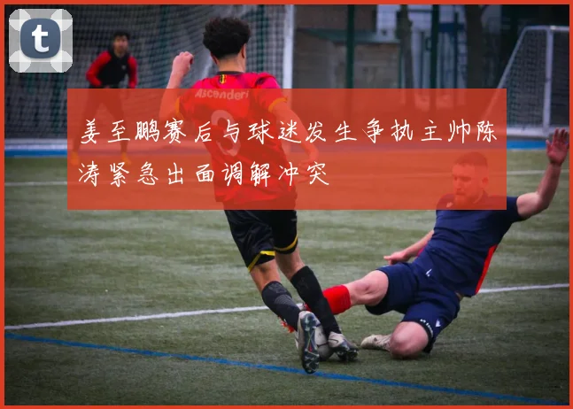 姜至鹏赛后与球迷发生争执主帅陈涛紧急出面调解冲突
