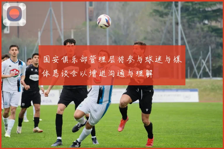 国安俱乐部管理层将参与球迷与媒体恳谈会以增进沟通与理解