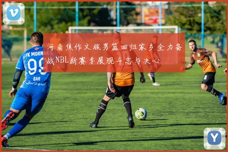 河南焦作文旅男篮回归家乡全力备战NBL新赛季展现斗志与决心