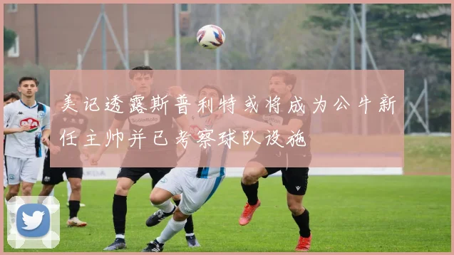 美记透露斯普利特或将成为公牛新任主帅并已考察球队设施