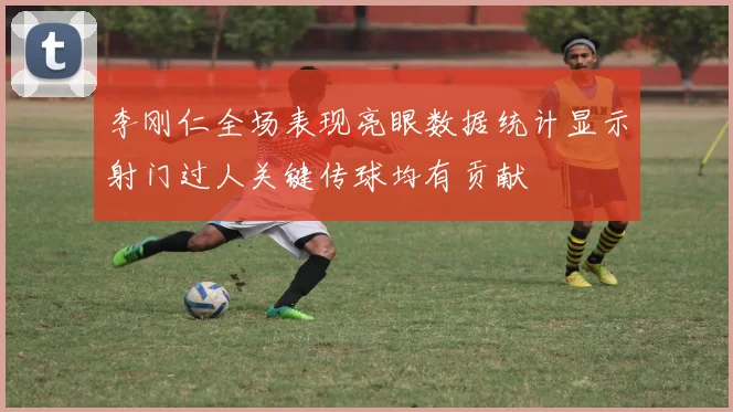 李刚仁全场表现亮眼数据统计显示射门过人关键传球均有贡献