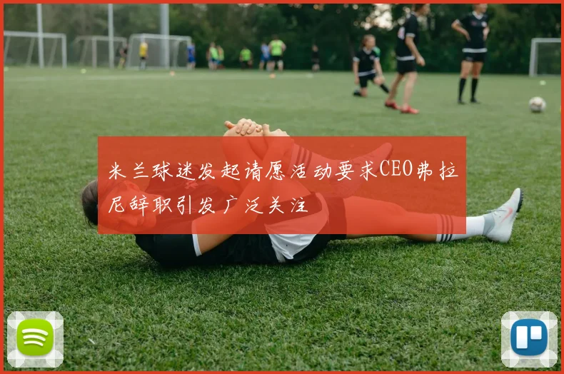 米兰球迷发起请愿活动要求CEO弗拉尼辞职引发广泛关注