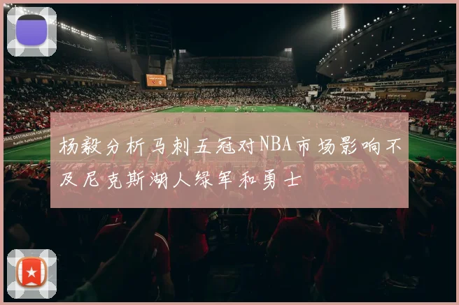 杨毅分析马刺五冠对NBA市场影响不及尼克斯湖人绿军和勇士