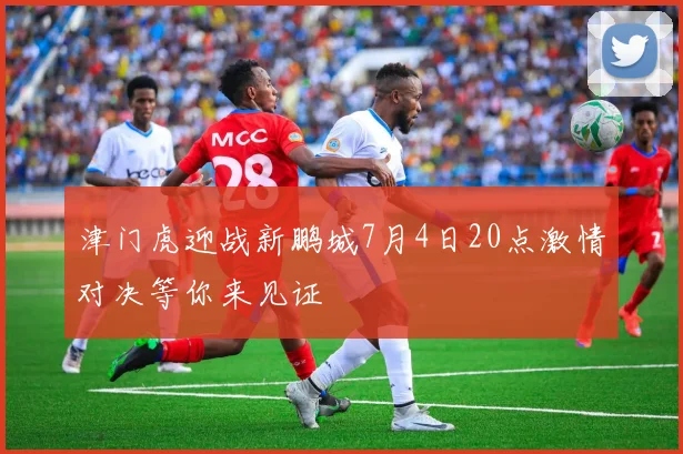 津门虎迎战新鹏城7月4日20点激情对决等你来见证