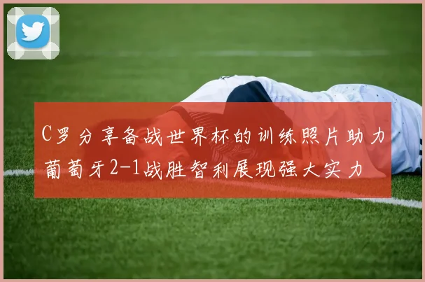 C罗分享备战世界杯的训练照片助力葡萄牙2-1战胜智利展现强大实力