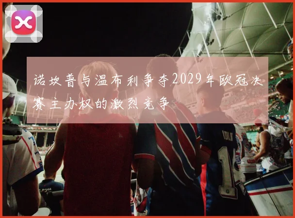 诺坎普与温布利争夺2029年欧冠决赛主办权的激烈竞争