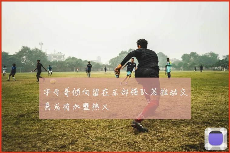 字母哥倾向留在东部强队若推动交易或将加盟热火