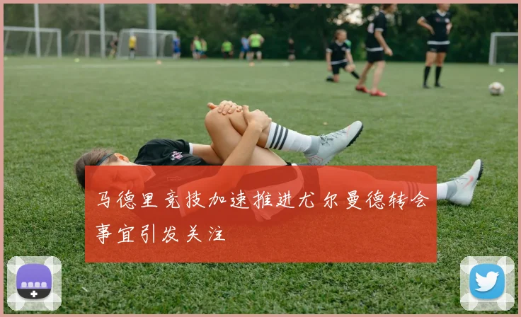 马德里竞技加速推进尤尔曼德转会事宜引发关注