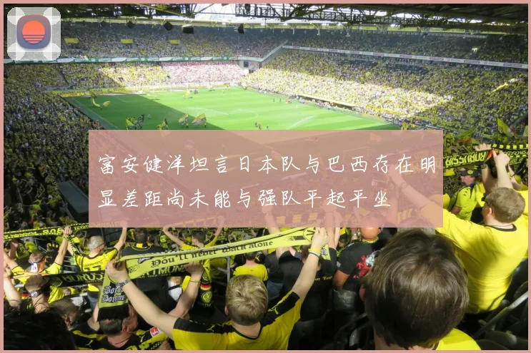 富安健洋坦言日本队与巴西存在明显差距尚未能与强队平起平坐