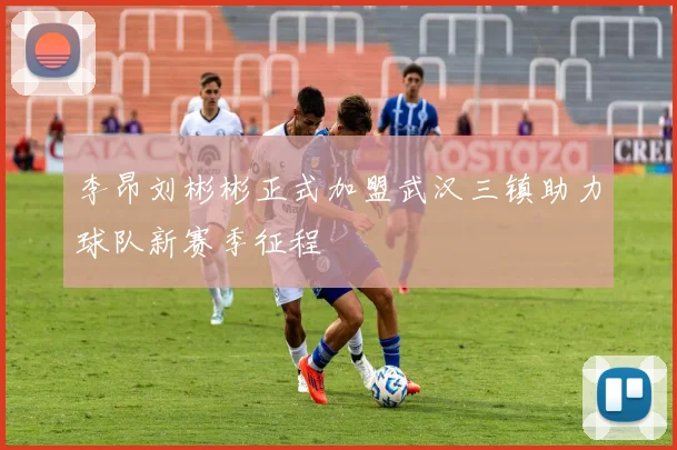 李昂刘彬彬正式加盟武汉三镇助力球队新赛季征程