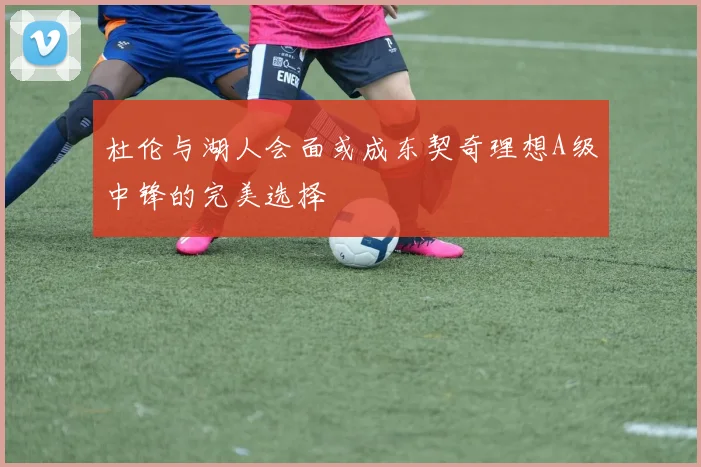 杜伦与湖人会面或成东契奇理想A级中锋的完美选择