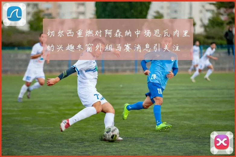 切尔西重燃对阿森纳中场恩瓦内里的兴趣冬窗外租马赛消息引关注