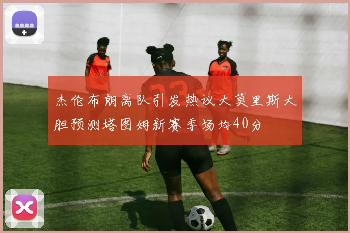 杰伦布朗离队引发热议大莫里斯大胆预测塔图姆新赛季场均40分