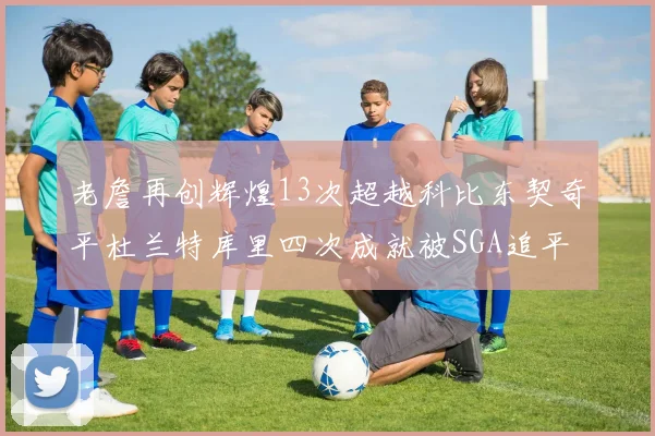 老詹再创辉煌13次超越科比东契奇平杜兰特库里四次成就被SGA追平
