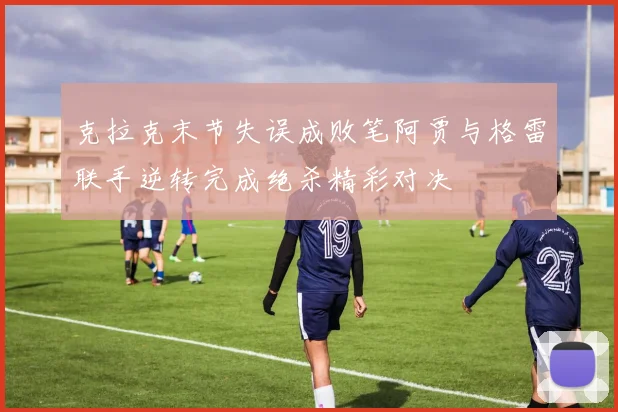 克拉克末节失误成败笔阿贾与格雷联手逆转完成绝杀精彩对决